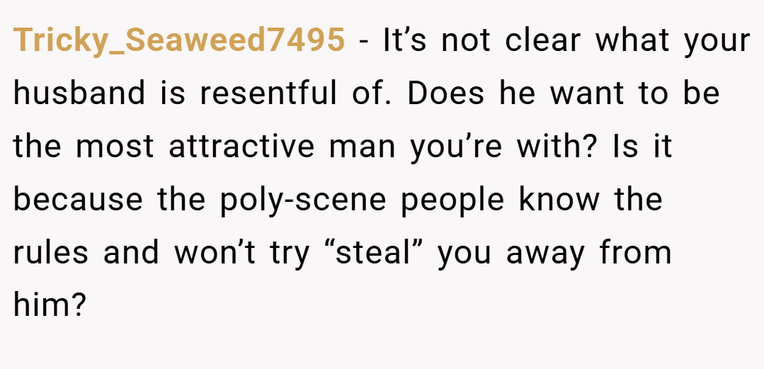 Tricky_Seaweed7495 − It’s not clear what your husband is resentful of. Does he want to be the most attractive man you’re with? Is it because the poly-scene people know the rules and won’t try “steal” you away from him?
