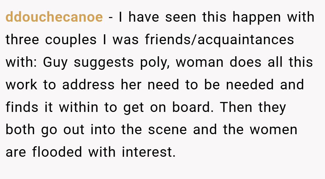 ddouchecanoe − I have seen this happen with three couples I was friends/acquaintances with: Guy suggests poly, woman does all this work to address her need to be needed and finds it within to get on board. Then they both go out into the scene and the women are flooded with interest.