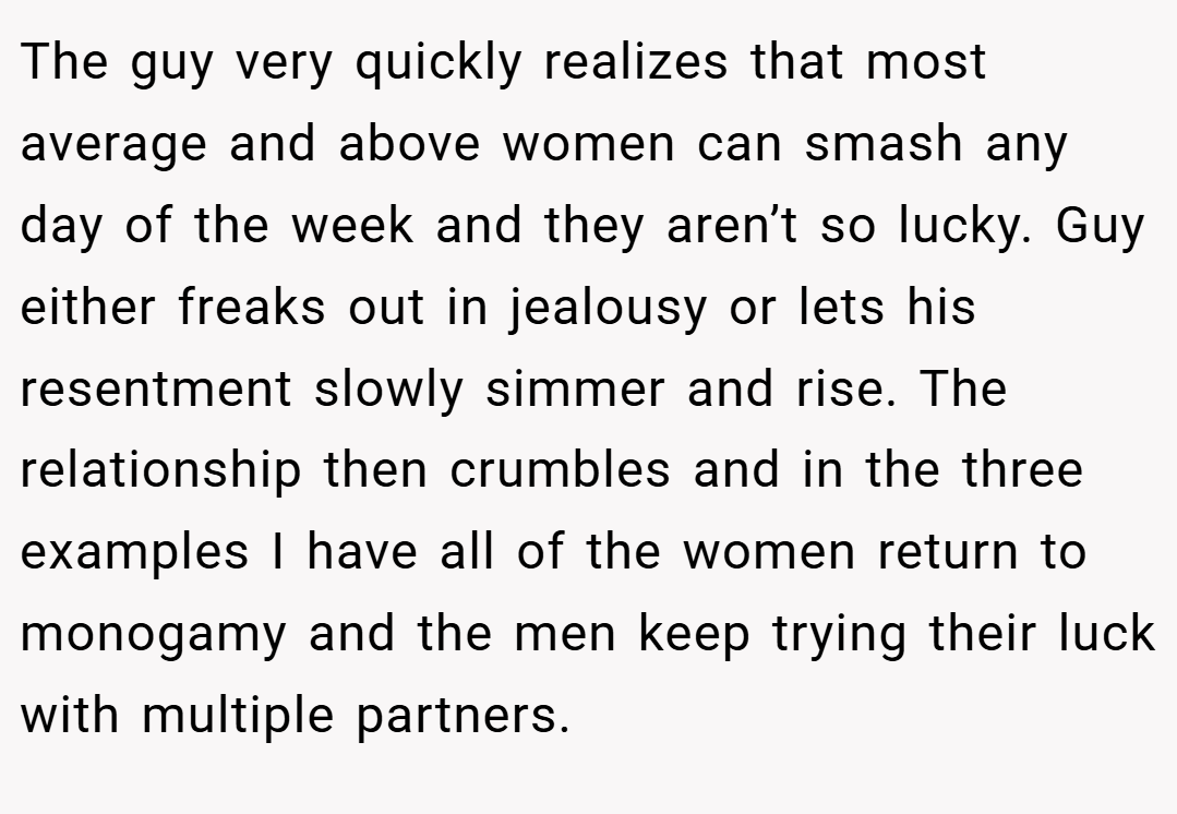 The guy very quickly realizes that most average and above women can smash any day of the week and they aren’t so lucky. Guy either freaks out in jealousy or lets his resentment slowly simmer and rise. The relationship then crumbles and in the three examples I have all of the women return to monogamy and the men keep trying their luck with multiple partners.