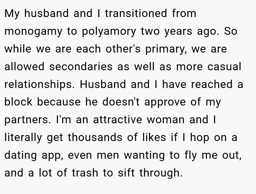 My husband and I transitioned from monogamy to polyamory two years ago. So while we are each other's primary, we are allowed secondaries as well as more casual relationships. Husband and I have reached a block because he doesn't approve of my partners. I'm an attractive woman and I literally get thousands of likes if I hop on a dating app, even men wanting to fly me out, and a lot of trash to sift through.