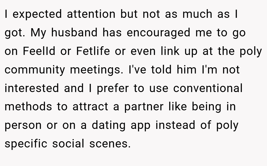I expected attention but not as much as I got. My husband has encouraged me to go on FeelId or Fetlife or even link up at the poly community meetings. I've told him I'm not interested and I prefer to use conventional methods to attract a partner like being in person or on a dating app instead of poly specific social scenes.