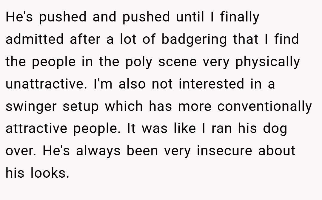 He's pushed and pushed until I finally admitted after a lot of badgering that I find the people in the poly scene very physically unattractive. I'm also not interested in a swinger setup which has more conventionally attractive people. It was like I ran his dog over. He's always been very insecure about his looks.