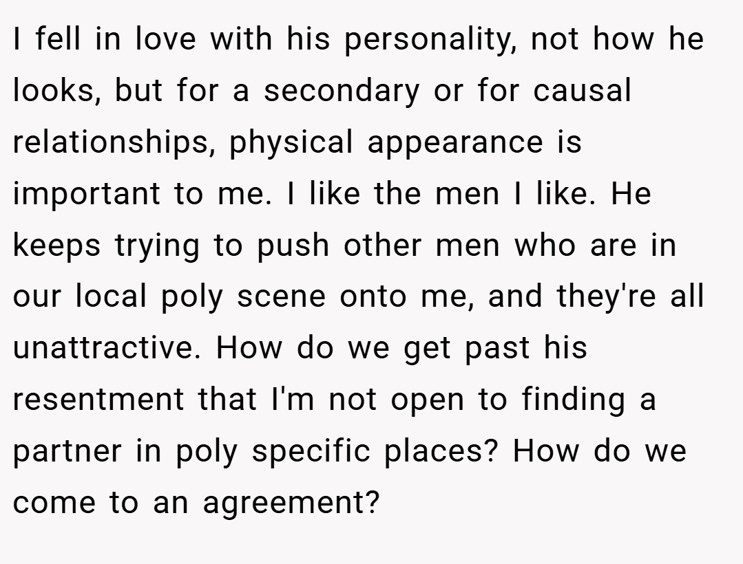 I fell in love with his personality, not how he looks, but for a secondary or for causal relationships, physical appearance is important to me. I like the men I like. He keeps trying to push other men who are in our local poly scene onto me, and they're all unattractive. How do we get past his resentment that I'm not open to finding a partner in poly specific places? How do we come to an agreement?