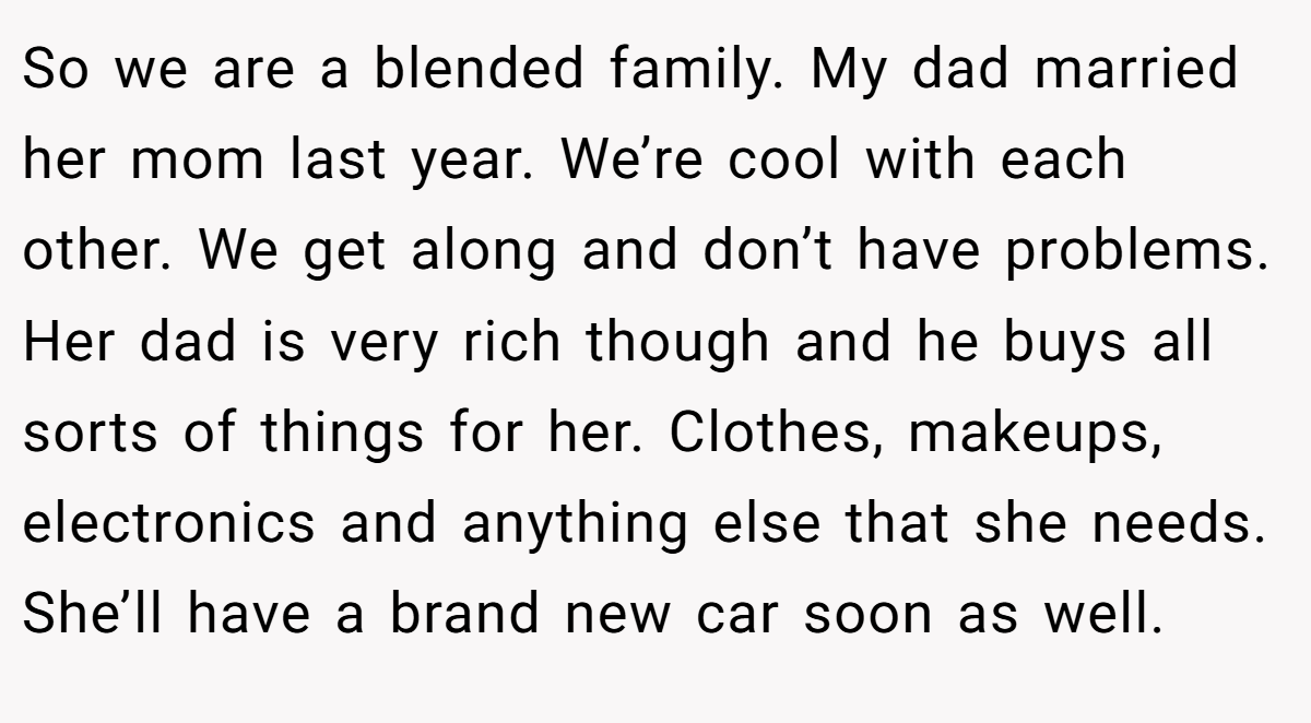 So we are a blended family. My dad married her mom last year. We’re cool with each other. We get along and don’t have problems. Her dad is very rich though and he buys all sorts of things for her. Clothes, makeups, electronics and anything else that she needs. She’ll have a brand new car soon as well.