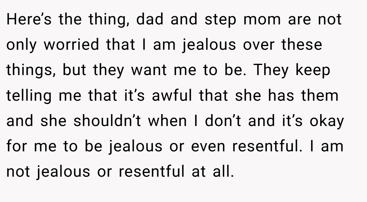 Here’s the thing, dad and step mom are not only worried that I am jealous over these things, but they want me to be. They keep telling me that it’s awful that she has them and she shouldn’t when I don’t and it’s okay for me to be jealous or even resentful. I am not jealous or resentful at all.