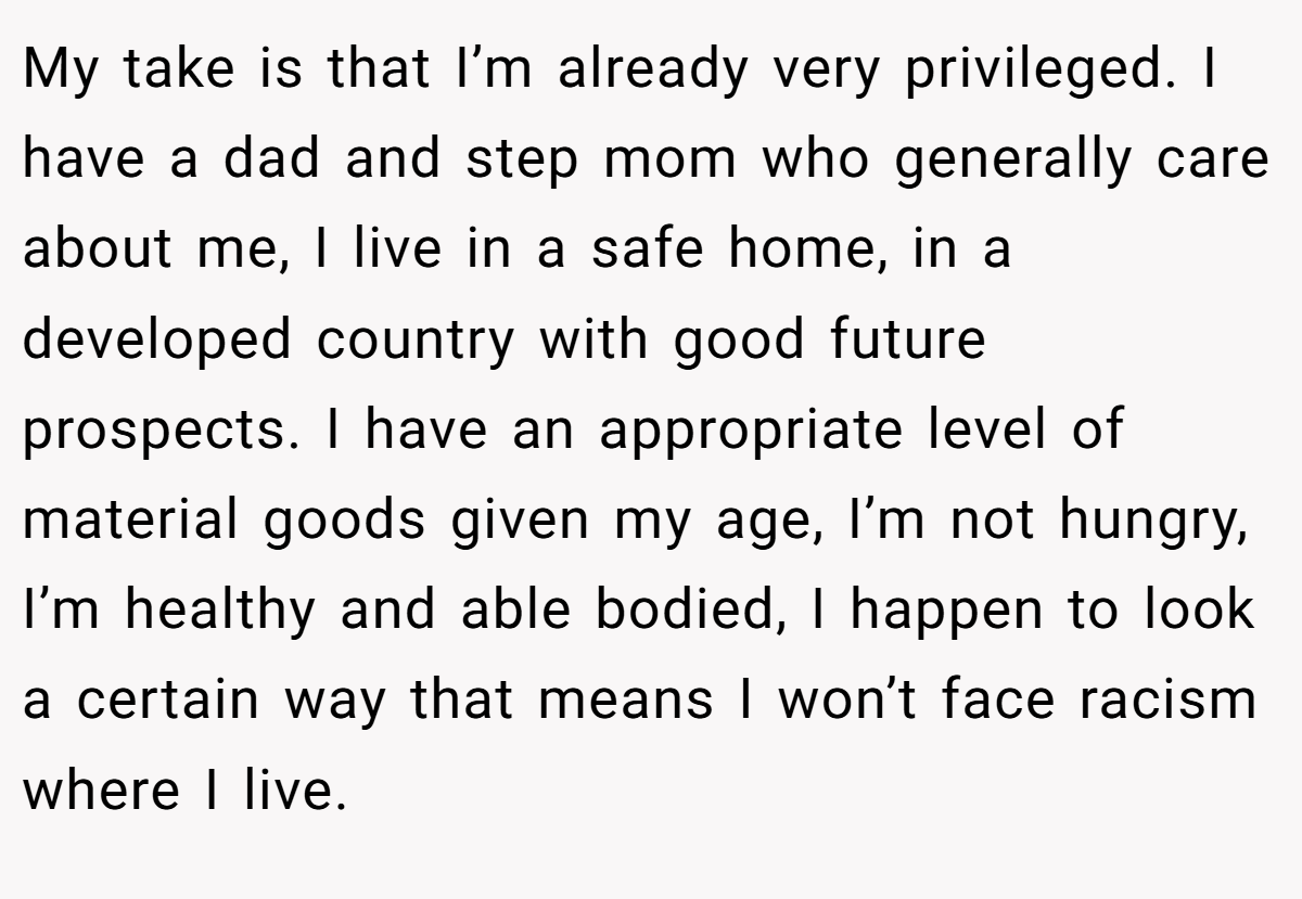 My take is that I’m already very privileged. I have a dad and step mom who generally care about me, I live in a safe home, in a developed country with good future prospects. I have an appropriate level of material goods given my age, I’m not hungry, I’m healthy and able bodied, I happen to look a certain way that means I won’t face racism where I live.