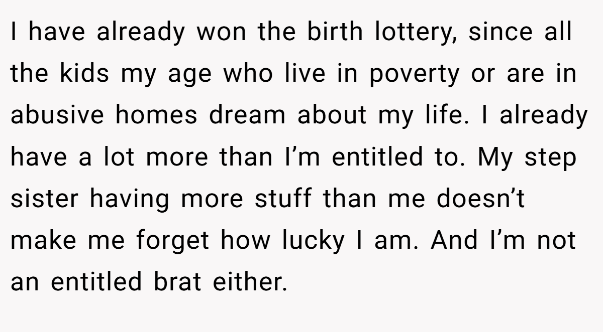 I have already won the birth lottery, since all the kids my age who live in poverty or are in abusive homes dream about my life. I already have a lot more than I’m entitled to. My step sister having more stuff than me doesn’t make me forget how lucky I am. And I’m not an entitled brat either.
