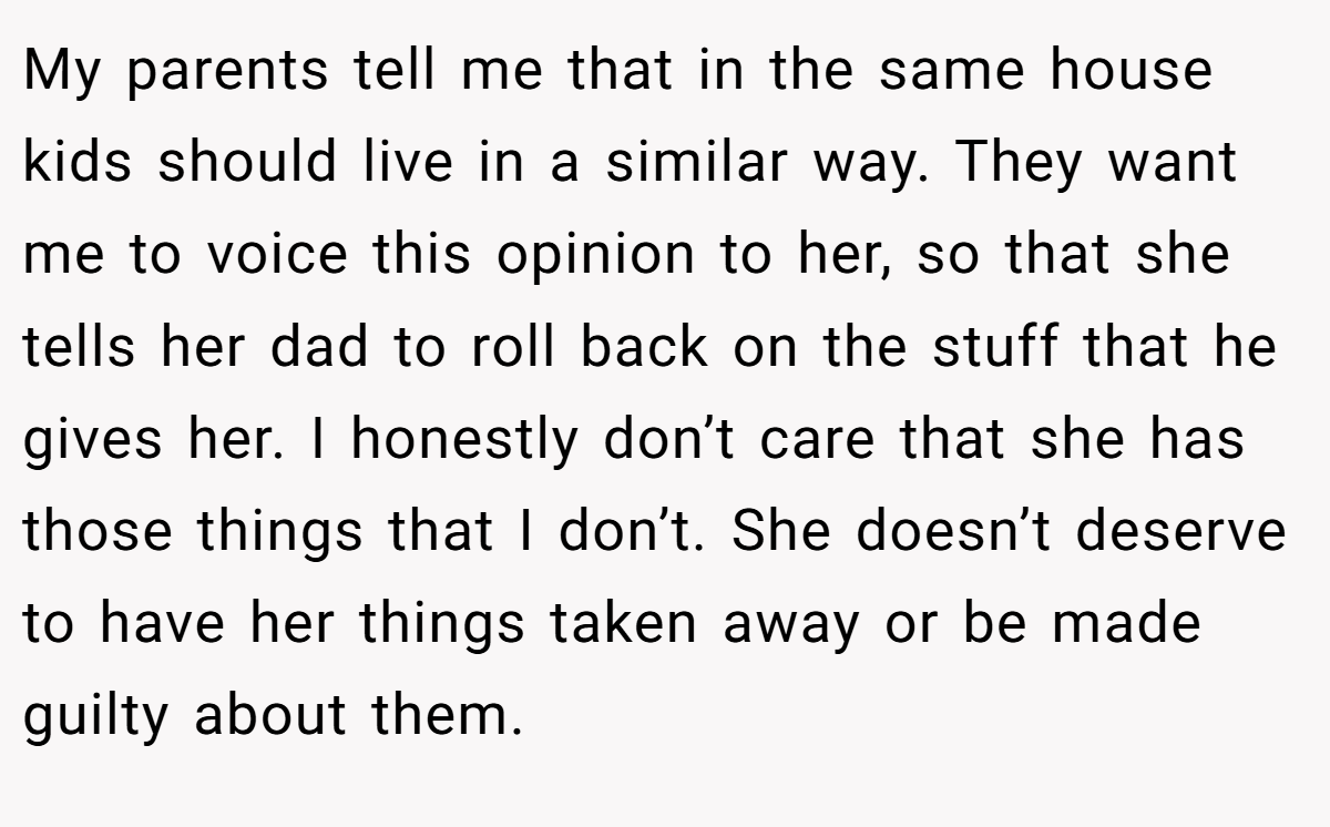 My parents tell me that in the same house kids should live in a similar way. They want me to voice this opinion to her, so that she tells her dad to roll back on the stuff that he gives her. I honestly don’t care that she has those things that I don’t. She doesn’t deserve to have her things taken away or be made guilty about them.