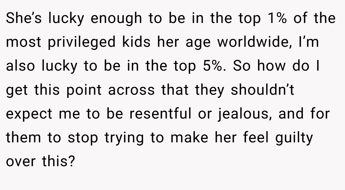 She’s lucky enough to be in the top 1% of the most privileged kids her age worldwide, I’m also lucky to be in the top 5%. So how do I get this point across that they shouldn’t expect me to be resentful or jealous, and for them to stop trying to make her feel guilty over this?