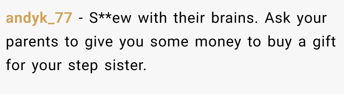 andyk_77 − S**ew with their brains. Ask your parents to give you some money to buy a gift for your step sister.