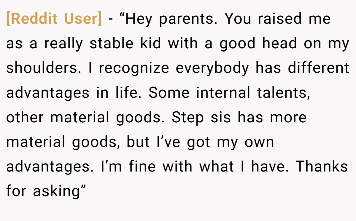 [Reddit User] − “Hey parents. You raised me as a really stable kid with a good head on my shoulders. I recognize everybody has different advantages in life. Some internal talents, other material goods. Step sis has more material goods, but I’ve got my own advantages. I’m fine with what I have. Thanks for asking”