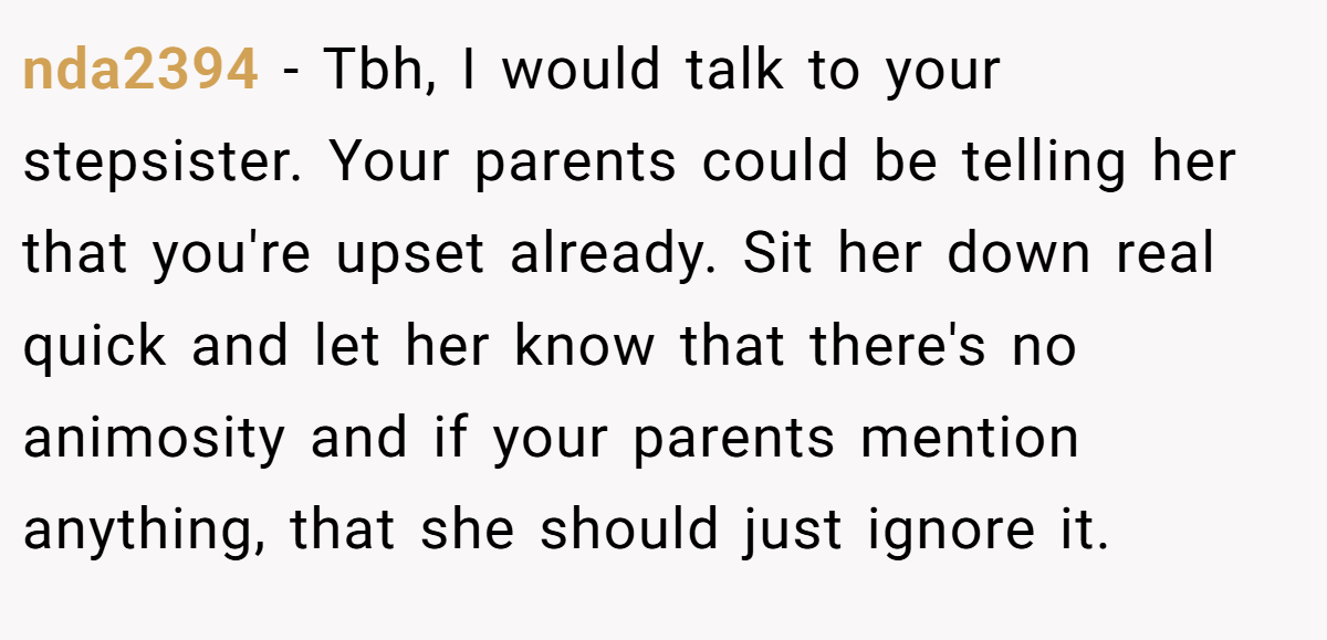 nda2394 − Tbh, I would talk to your stepsister. Your parents could be telling her that you're upset already. Sit her down real quick and let her know that there's no animosity and if your parents mention anything, that she should just ignore it.