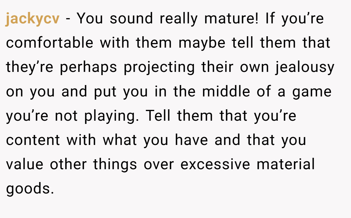 jackycv − You sound really mature! If you’re comfortable with them maybe tell them that they’re perhaps projecting their own jealousy on you and put you in the middle of a game you’re not playing. Tell them that you’re content with what you have and that you value other things over excessive material goods.