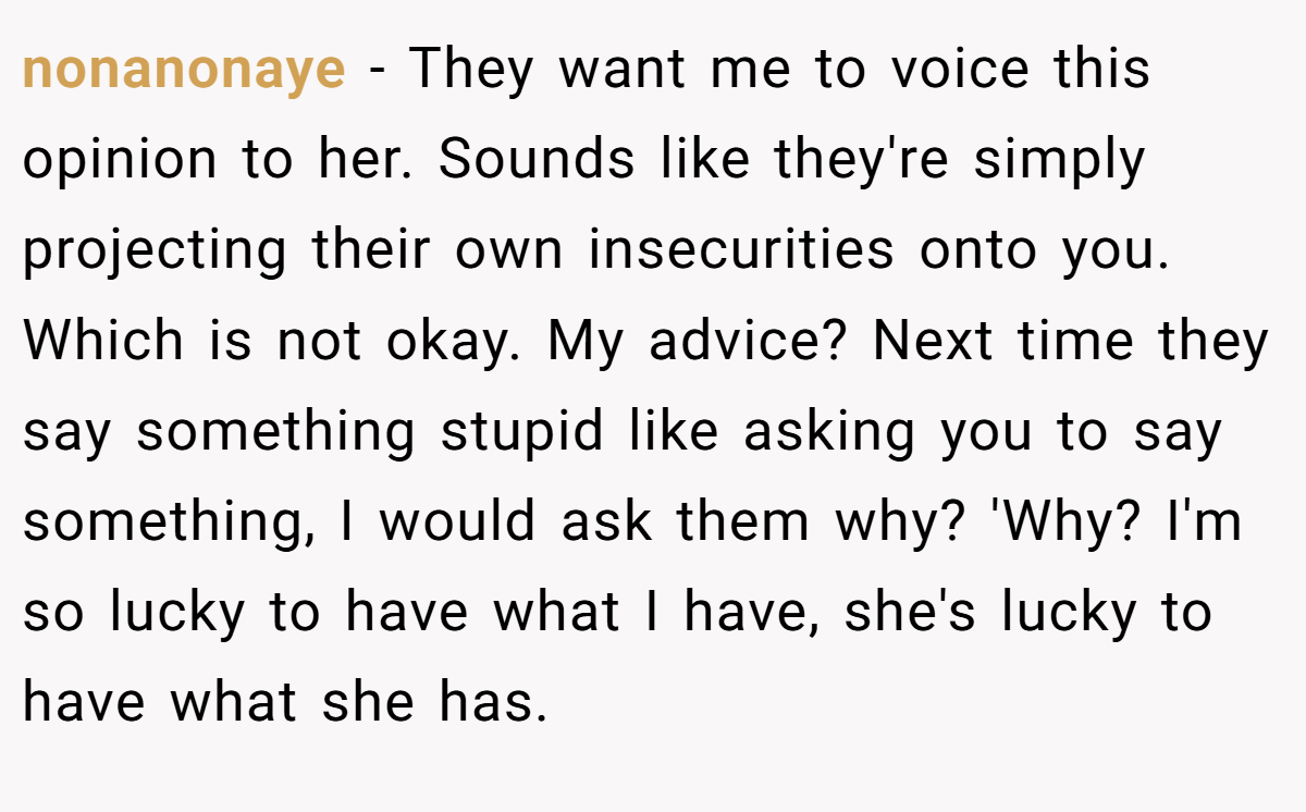 nonanonaye − They want me to voice this opinion to her. Sounds like they're simply projecting their own insecurities onto you. Which is not okay. My advice? Next time they say something stupid like asking you to say something, I would ask them why? 'Why? I'm so lucky to have what I have, she's lucky to have what she has.