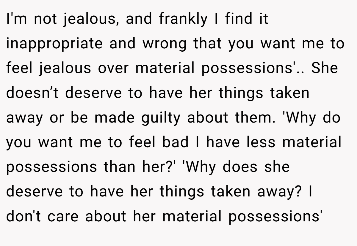 I'm not jealous, and frankly I find it inappropriate and wrong that you want me to feel jealous over material possessions'.. She doesn’t deserve to have her things taken away or be made guilty about them. 'Why do you want me to feel bad I have less material possessions than her?' 'Why does she deserve to have her things taken away? I don't care about her material possessions'