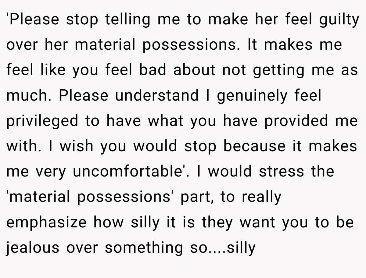 'Please stop telling me to make her feel guilty over her material possessions. It makes me feel like you feel bad about not getting me as much. Please understand I genuinely feel privileged to have what you have provided me with. I wish you would stop because it makes me very uncomfortable'. I would stress the 'material possessions' part, to really emphasize how silly it is they want you to be jealous over something so....silly