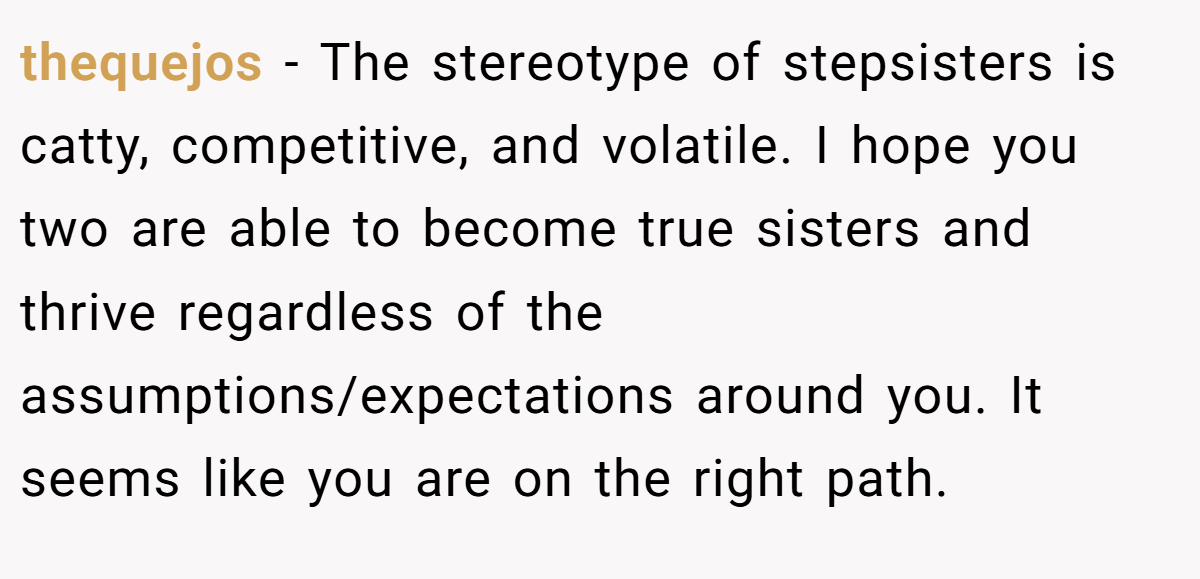 thequejos − The stereotype of stepsisters is catty, competitive, and volatile. I hope you two are able to become true sisters and thrive regardless of the assumptions/expectations around you. It seems like you are on the right path.