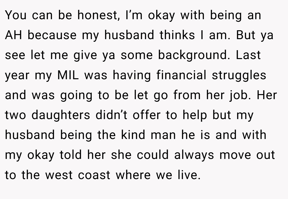 You can be honest, I’m okay with being an AH because my husband thinks I am. But ya see let me give ya some background. Last year my MIL was having financial struggles and was going to be let go from her job. Her two daughters didn’t offer to help but my husband being the kind man he is and with my okay told her she could always move out to the west coast where we live.