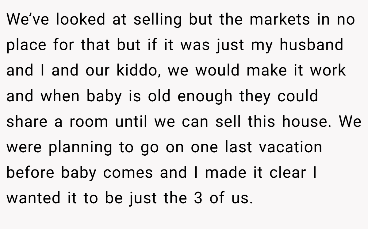 We’ve looked at selling but the markets in no place for that but if it was just my husband and I and our kiddo, we would make it work and when baby is old enough they could share a room until we can sell this house. We were planning to go on one last vacation before baby comes and I made it clear I wanted it to be just the 3 of us.