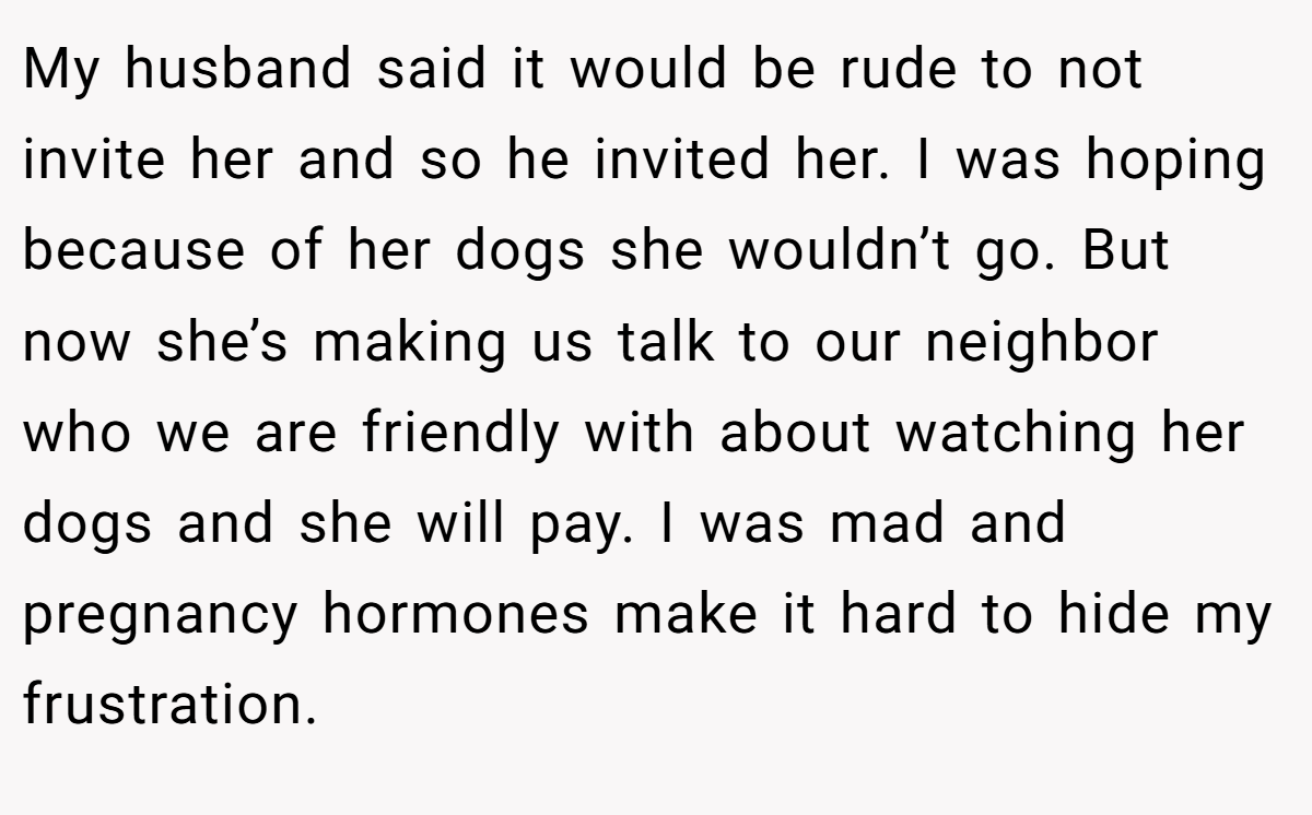 My husband said it would be rude to not invite her and so he invited her. I was hoping because of her dogs she wouldn’t go. But now she’s making us talk to our neighbor who we are friendly with about watching her dogs and she will pay. I was mad and pregnancy hormones make it hard to hide my frustration.