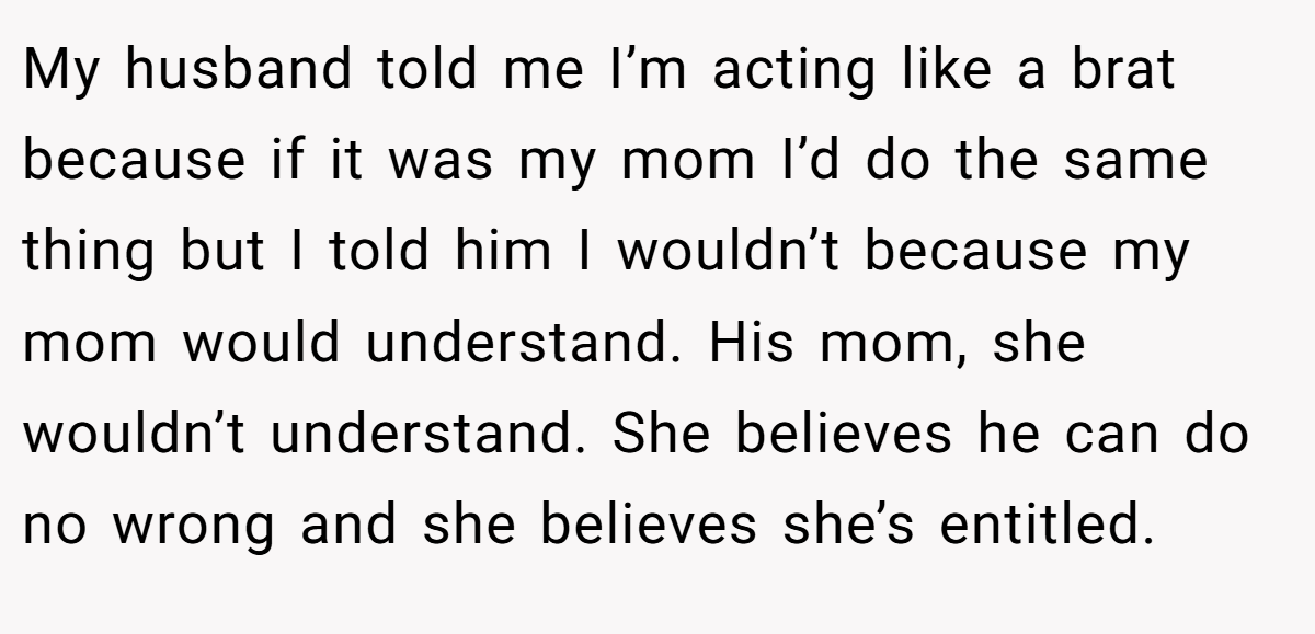 My husband told me I’m acting like a brat because if it was my mom I’d do the same thing but I told him I wouldn’t because my mom would understand. His mom, she wouldn’t understand. She believes he can do no wrong and she believes she’s entitled.