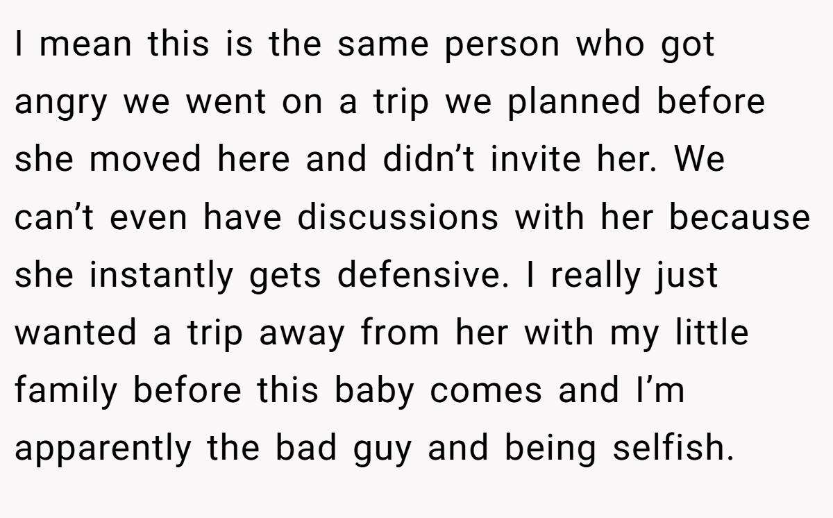 I mean this is the same person who got angry we went on a trip we planned before she moved here and didn’t invite her. We can’t even have discussions with her because she instantly gets defensive. I really just wanted a trip away from her with my little family before this baby comes and I’m apparently the bad guy and being selfish.