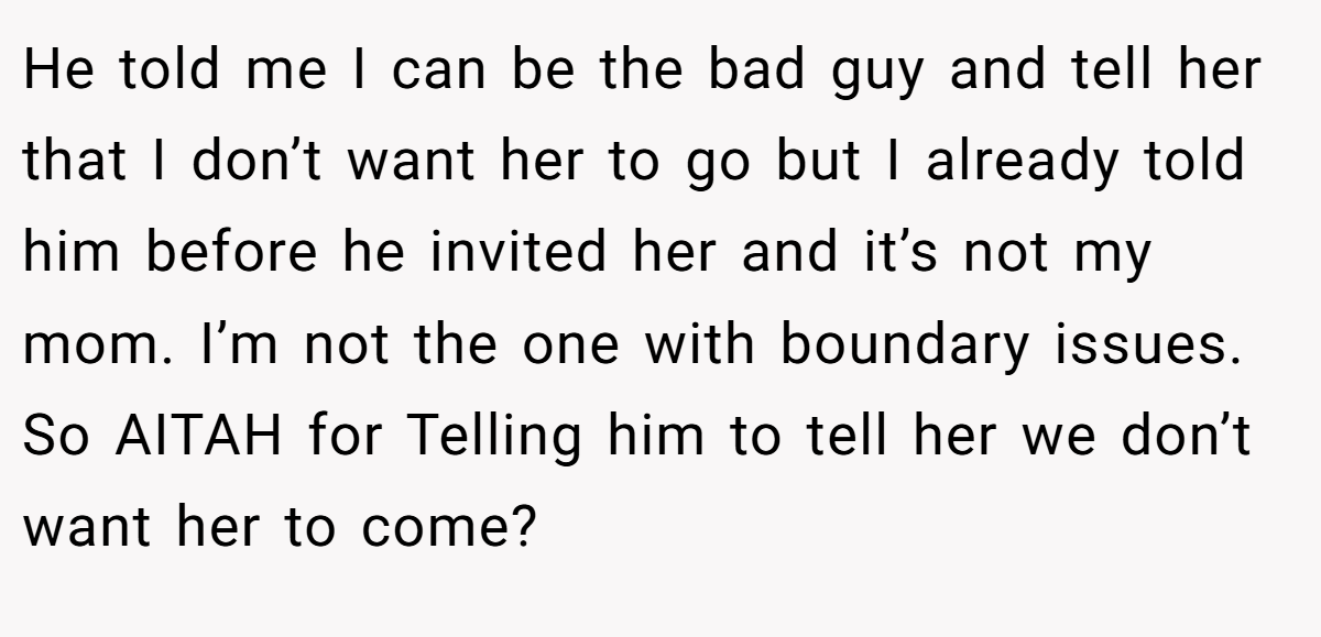 He told me I can be the bad guy and tell her that I don’t want her to go but I already told him before he invited her and it’s not my mom. I’m not the one with boundary issues. So AITAH for Telling him to tell her we don’t want her to come?