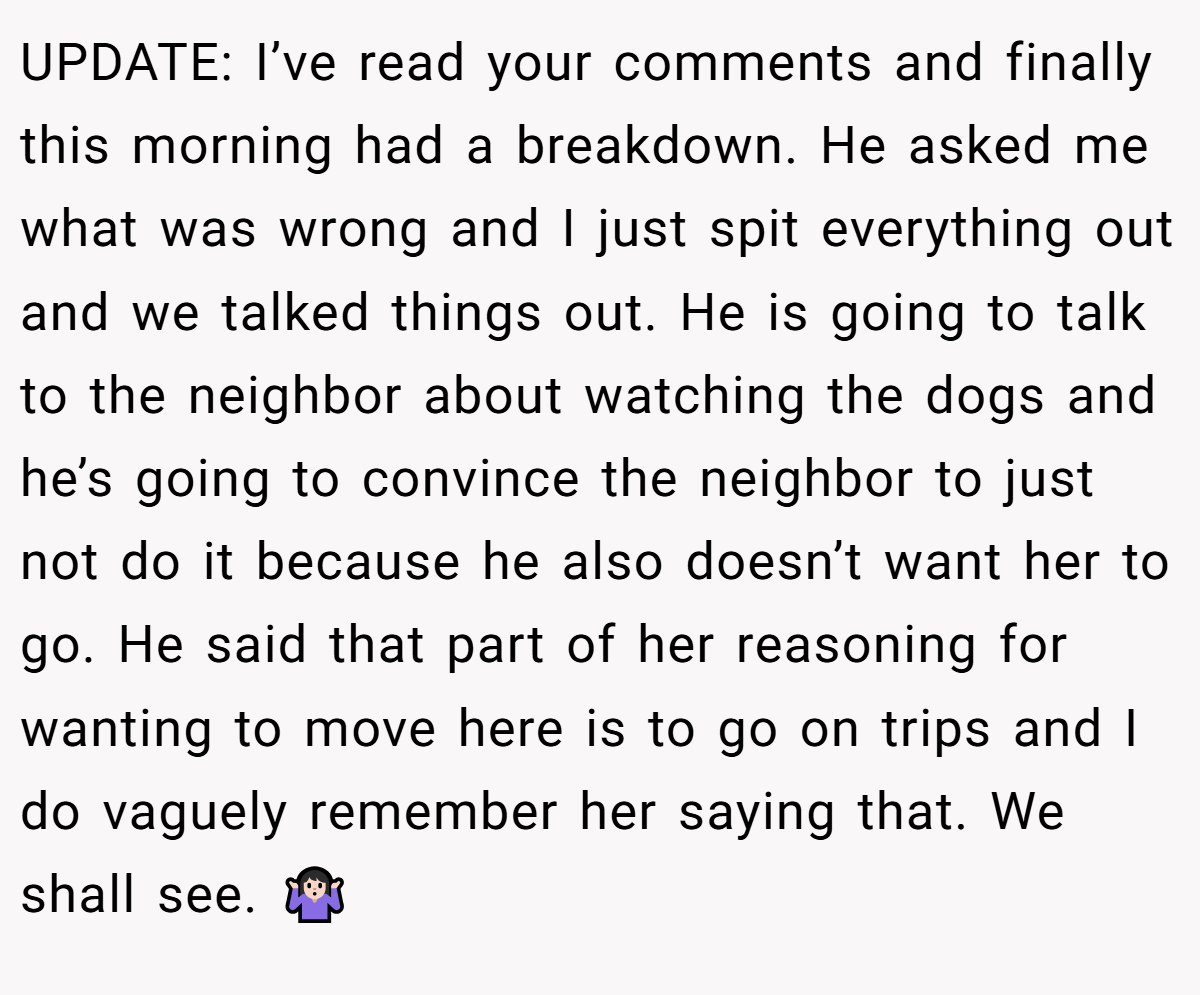 UPDATE: I’ve read your comments and finally this morning had a breakdown. He asked me what was wrong and I just spit everything out and we talked things out. He is going to talk to the neighbor about watching the dogs and he’s going to convince the neighbor to just not do it because he also doesn’t want her to go. He said that part of her reasoning for wanting to move here is to go on trips and I do vaguely remember her saying that. We shall see. 🤷🏻‍♀️