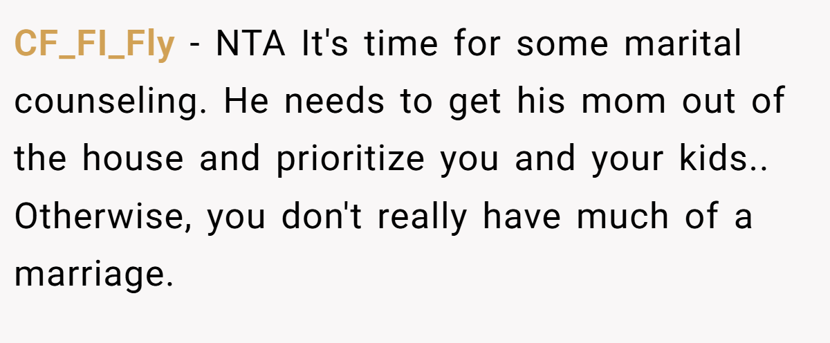 CF_FI_Fly − NTA It's time for some marital counseling. He needs to get his mom out of the house and prioritize you and your kids.. Otherwise, you don't really have much of a marriage.