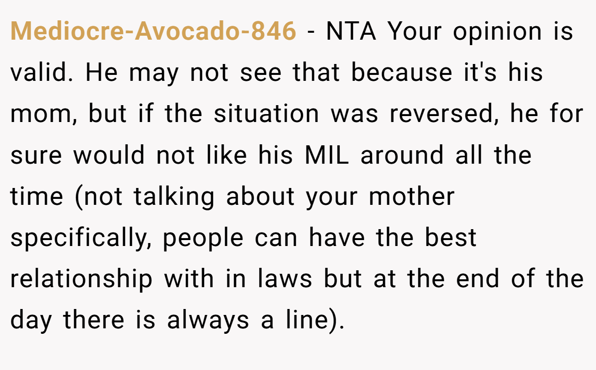 Mediocre-Avocado-846 − NTA Your opinion is valid. He may not see that because it's his mom, but if the situation was reversed, he for sure would not like his MIL around all the time (not talking about your mother specifically, people can have the best relationship with in laws but at the end of the day there is always a line).