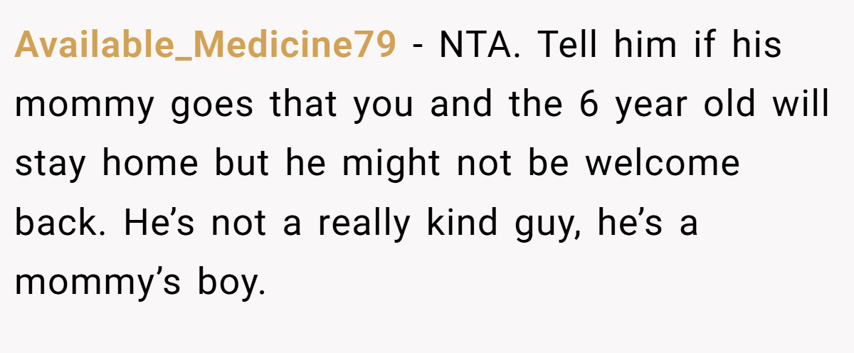 Available_Medicine79 − NTA. Tell him if his mommy goes that you and the 6 year old will stay home but he might not be welcome back. He’s not a really kind guy, he’s a mommy’s boy.