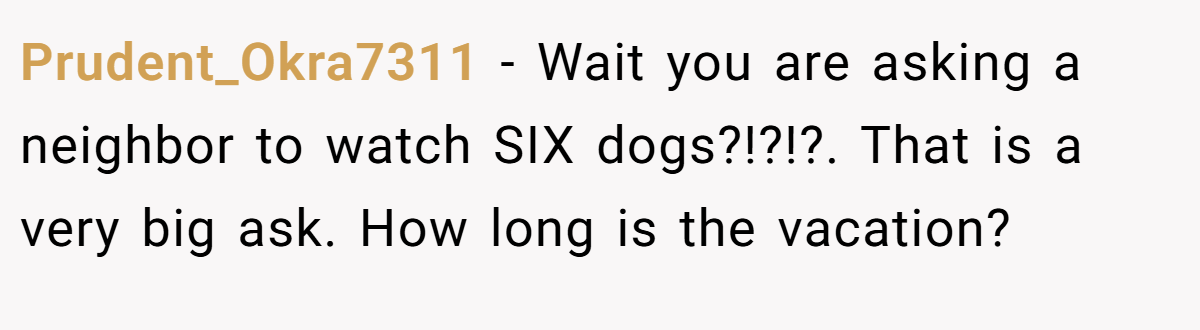 Prudent_Okra7311 − Wait you are asking a neighbor to watch SIX dogs?!?!?. That is a very big ask. How long is the vacation?