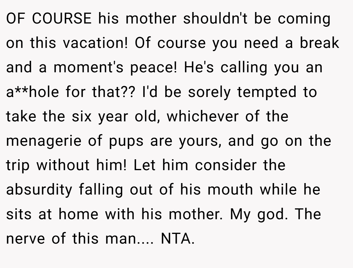 OF COURSE his mother shouldn't be coming on this vacation! Of course you need a break and a moment's peace! He's calling you an a**hole for that?? I'd be sorely tempted to take the six year old, whichever of the menagerie of pups are yours, and go on the trip without him! Let him consider the absurdity falling out of his mouth while he sits at home with his mother. My god. The nerve of this man.... NTA.