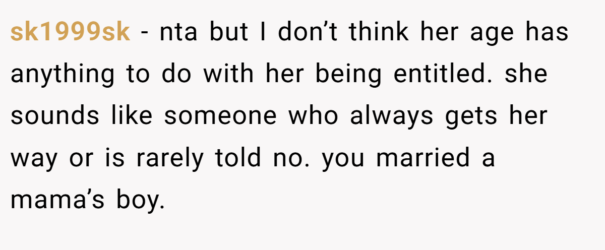 sk1999sk − nta but I don’t think her age has anything to do with her being entitled. she sounds like someone who always gets her way or is rarely told no. you married a mama’s boy.