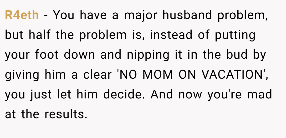 R4eth − You have a major husband problem, but half the problem is, instead of putting your foot down and nipping it in the bud by giving him a clear 'NO MOM ON VACATION', you just let him decide. And now you're mad at the results.