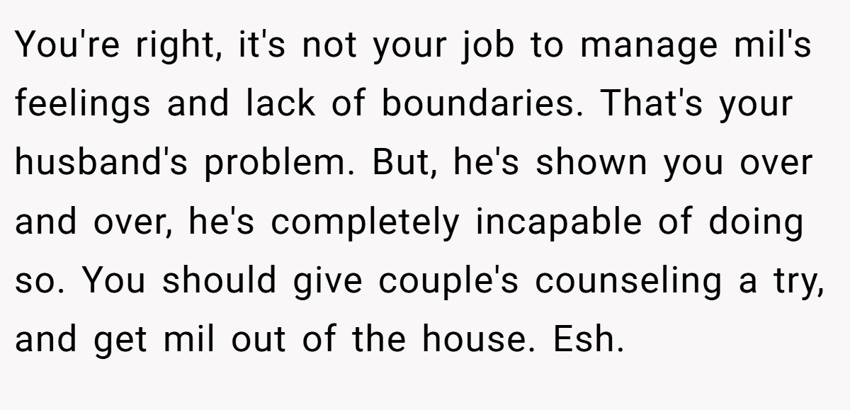 You're right, it's not your job to manage mil's feelings and lack of boundaries. That's your husband's problem. But, he's shown you over and over, he's completely incapable of doing so. You should give couple's counseling a try, and get mil out of the house. Esh.