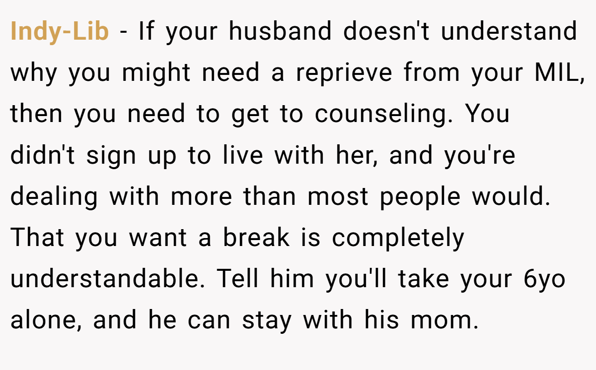 Indy-Lib − If your husband doesn't understand why you might need a reprieve from your MIL, then you need to get to counseling. You didn't sign up to live with her, and you're dealing with more than most people would. That you want a break is completely understandable. Tell him you'll take your 6yo alone, and he can stay with his mom.