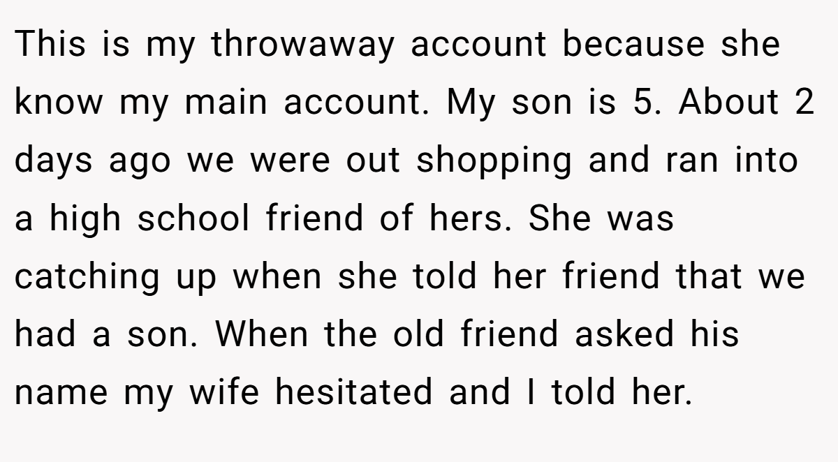 This is my throwaway account because she know my main account. My son is 5. About 2 days ago we were out shopping and ran into a high school friend of hers. She was catching up when she told her friend that we had a son. When the old friend asked his name my wife hesitated and I told her.