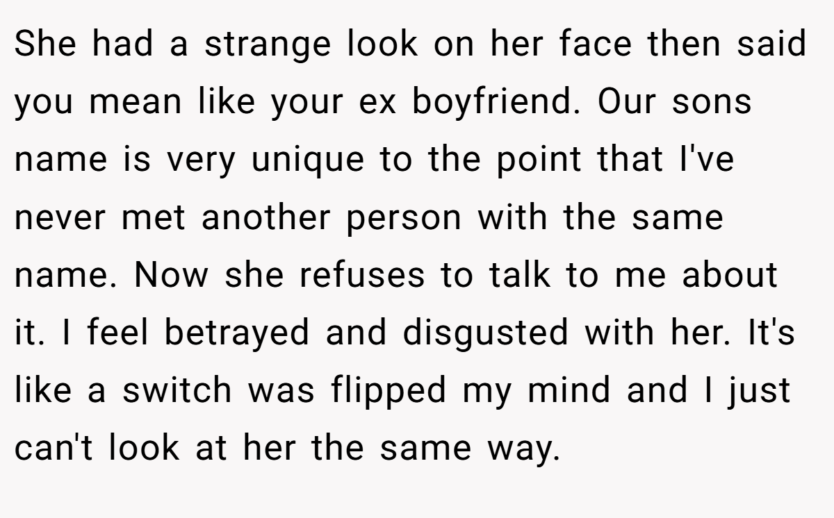 She had a strange look on her face then said you mean like your ex boyfriend. Our sons name is very unique to the point that I've never met another person with the same name. Now she refuses to talk to me about it. I feel betrayed and disgusted with her. It's like a switch was flipped my mind and I just can't look at her the same way.