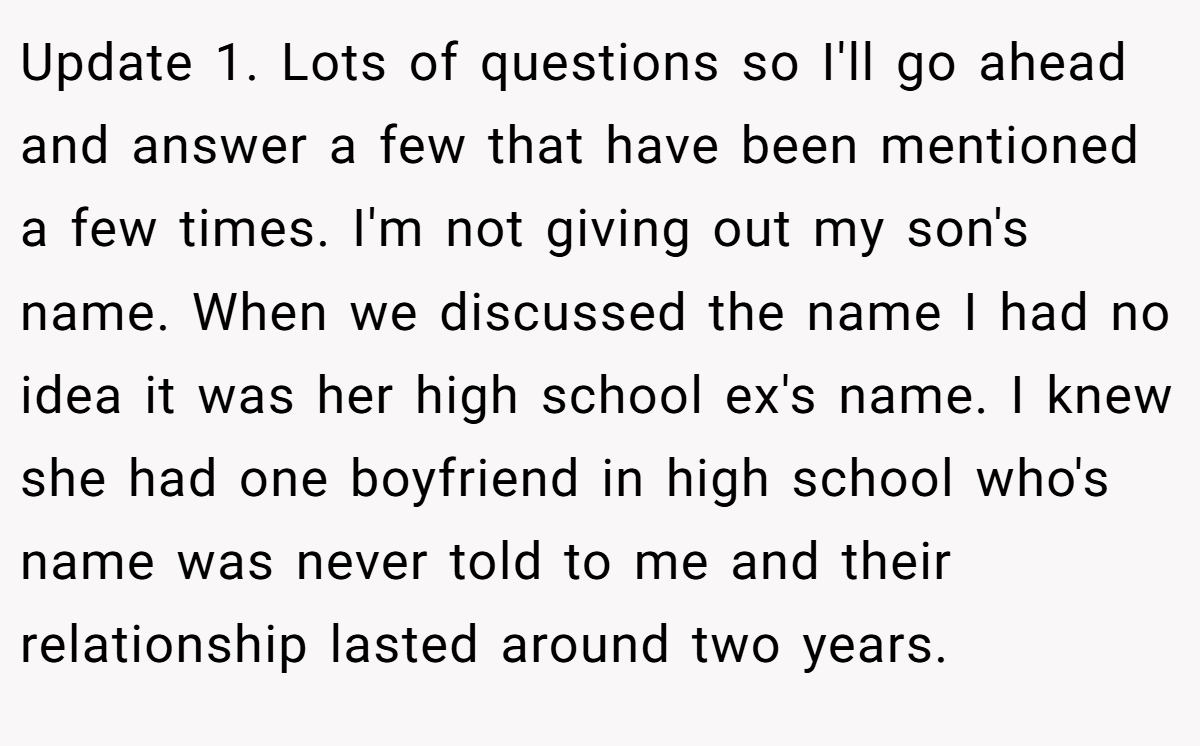 Update 1. Lots of questions so I'll go ahead and answer a few that have been mentioned a few times. I'm not giving out my son's name. When we discussed the name I had no idea it was her high school ex's name. I knew she had one boyfriend in high school who's name was never told to me and their relationship lasted around two years.