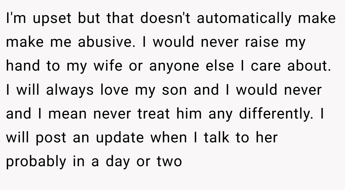 I'm upset but that doesn't automatically make make me abusive. I would never raise my hand to my wife or anyone else I care about. I will always love my son and I would never and I mean never treat him any differently. I will post an update when I talk to her probably in a day or two