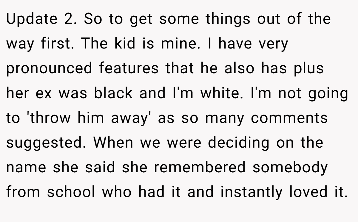 Update 2. So to get some things out of the way first. The kid is mine. I have very pronounced features that he also has plus her ex was black and I'm white. I'm not going to 'throw him away' as so many comments suggested. When we were deciding on the name she said she remembered somebody from school who had it and instantly loved it.