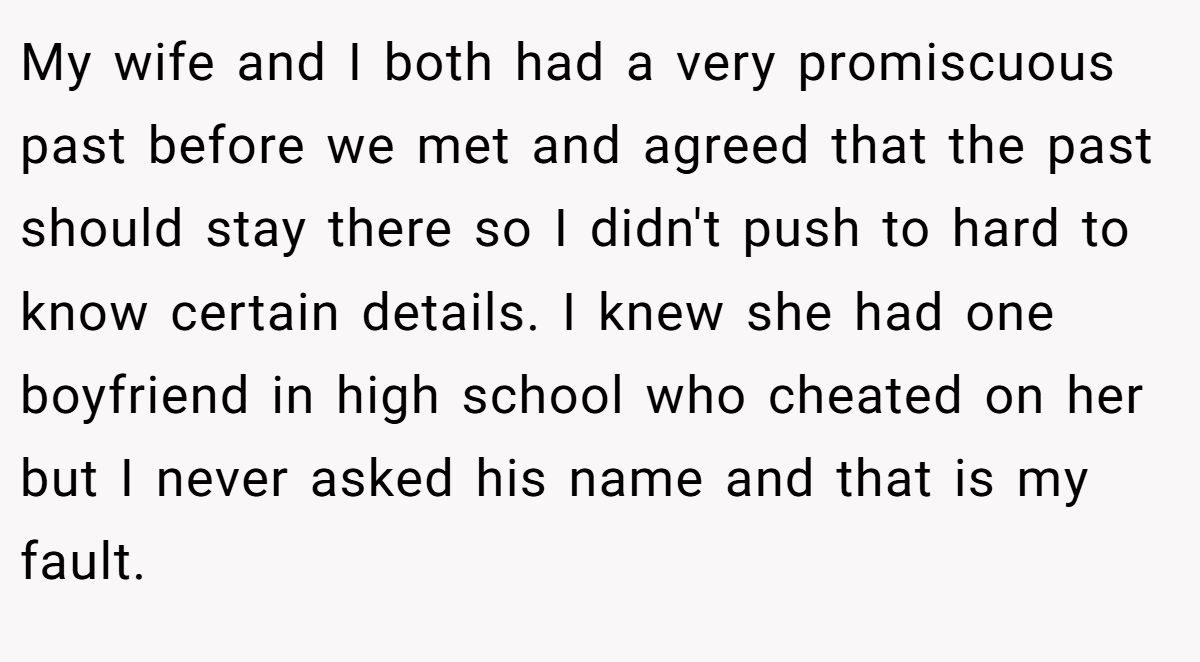 My wife and I both had a very promiscuous past before we met and agreed that the past should stay there so I didn't push to hard to know certain details. I knew she had one boyfriend in high school who cheated on her but I never asked his name and that is my fault.