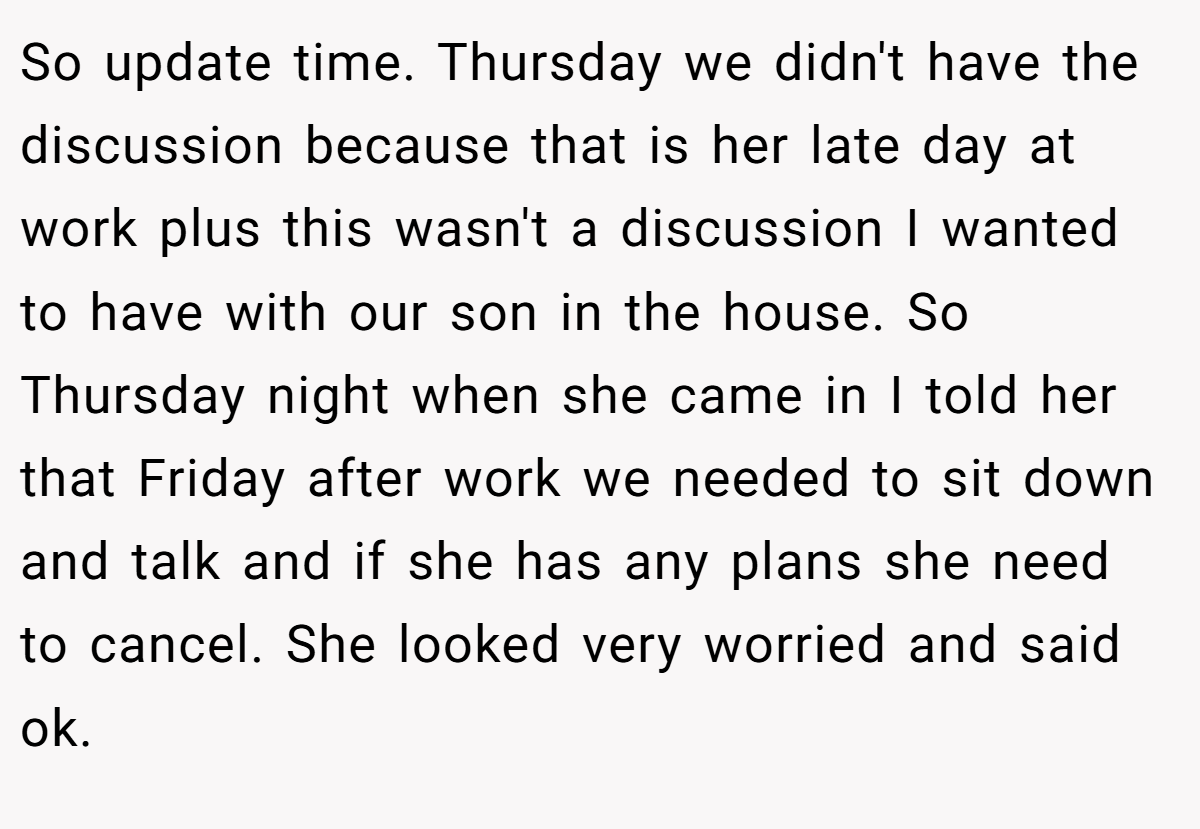 So update time. Thursday we didn't have the discussion because that is her late day at work plus this wasn't a discussion I wanted to have with our son in the house. So Thursday night when she came in I told her that Friday after work we needed to sit down and talk and if she has any plans she need to cancel. She looked very worried and said ok.
