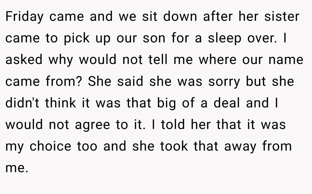 Friday came and we sit down after her sister came to pick up our son for a sleep over. I asked why would not tell me where our name came from? She said she was sorry but she didn't think it was that big of a deal and I would not agree to it. I told her that it was my choice too and she took that away from me.