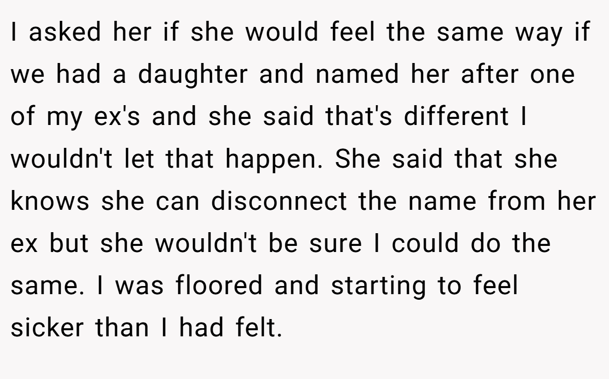 I asked her if she would feel the same way if we had a daughter and named her after one of my ex's and she said that's different I wouldn't let that happen. She said that she knows she can disconnect the name from her ex but she wouldn't be sure I could do the same. I was floored and starting to feel sicker than I had felt.