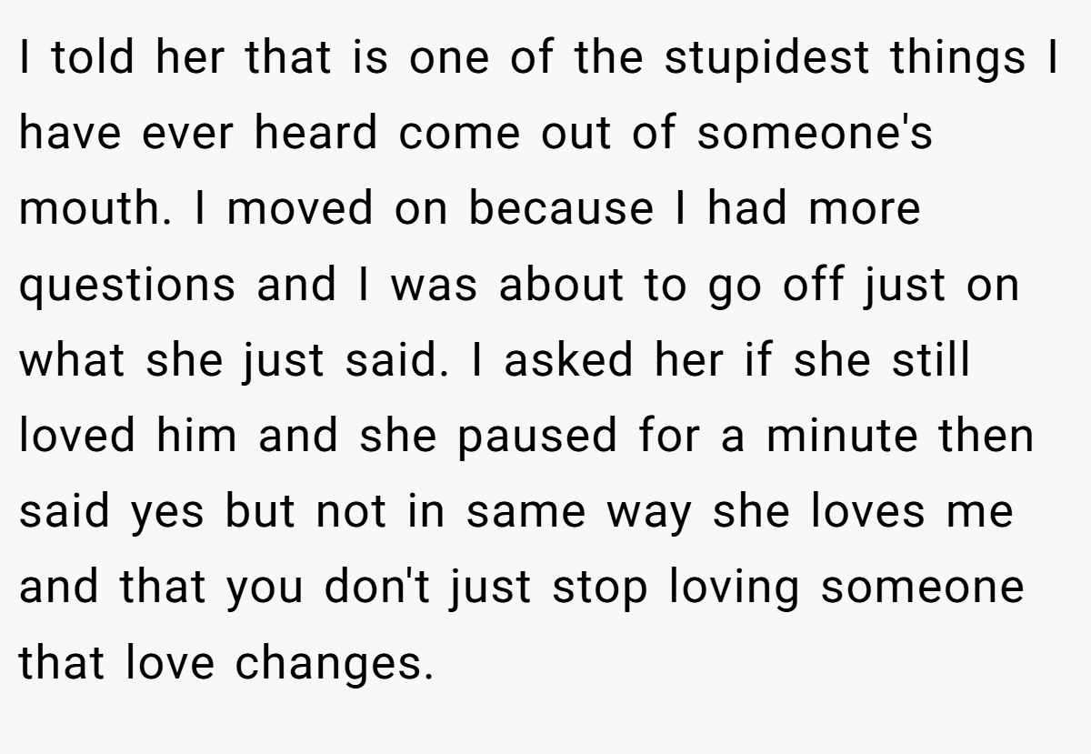 I told her that is one of the stupidest things I have ever heard come out of someone's mouth. I moved on because I had more questions and I was about to go off just on what she just said. I asked her if she still loved him and she paused for a minute then said yes but not in same way she loves me and that you don't just stop loving someone that love changes.