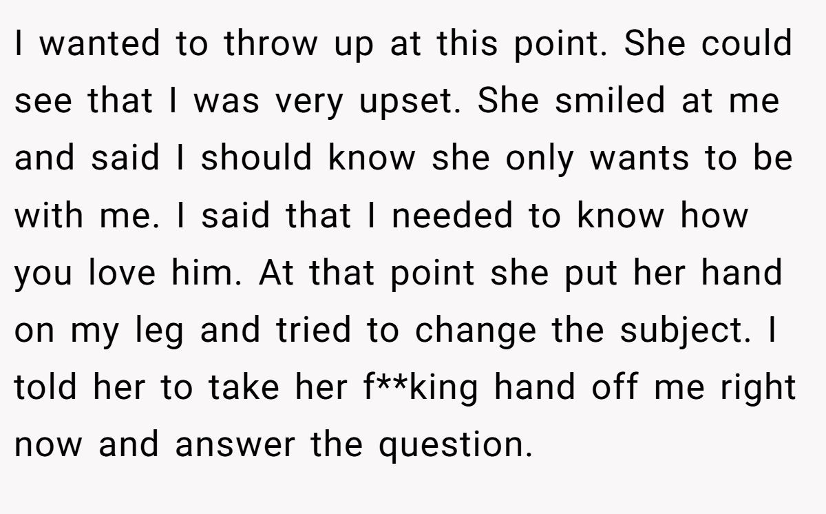 I wanted to throw up at this point. She could see that I was very upset. She smiled at me and said I should know she only wants to be with me. I said that I needed to know how you love him. At that point she put her hand on my leg and tried to change the subject. I told her to take her f**king hand off me right now and answer the question.