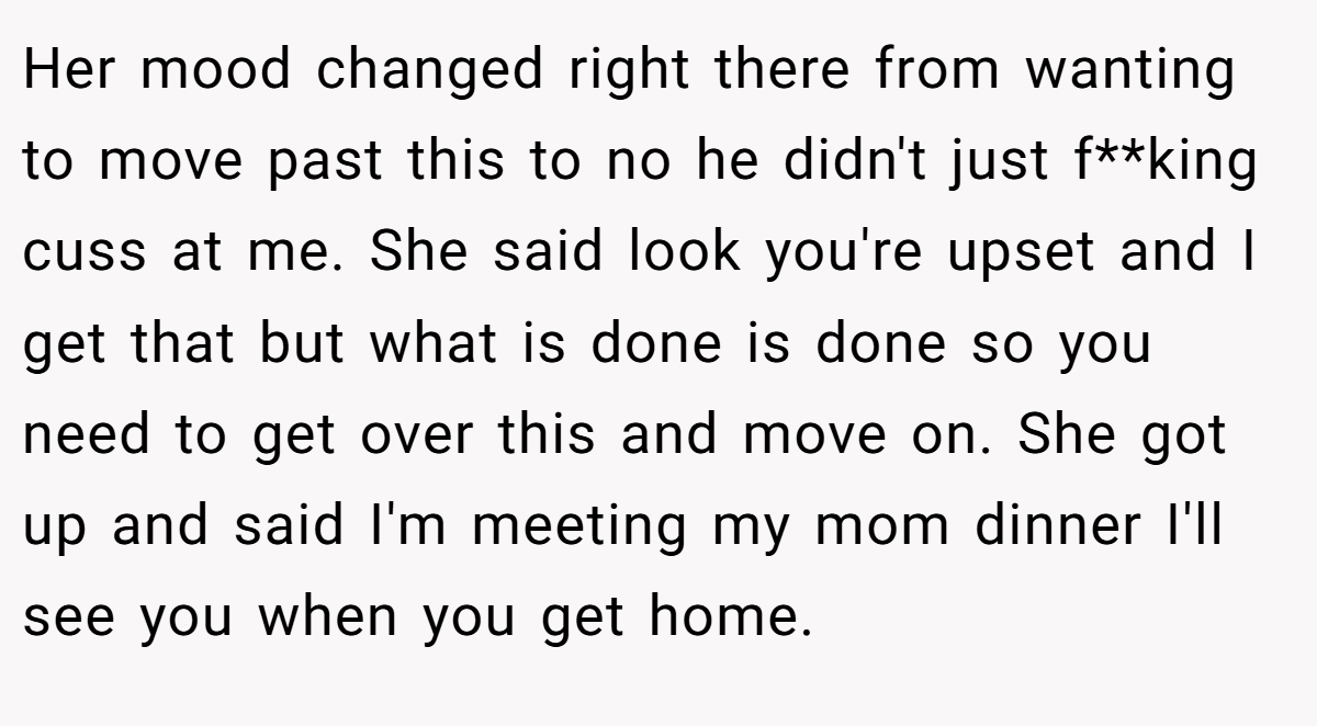 Her mood changed right there from wanting to move past this to no he didn't just f**king cuss at me. She said look you're upset and I get that but what is done is done so you need to get over this and move on. She got up and said I'm meeting my mom dinner I'll see you when you get home.