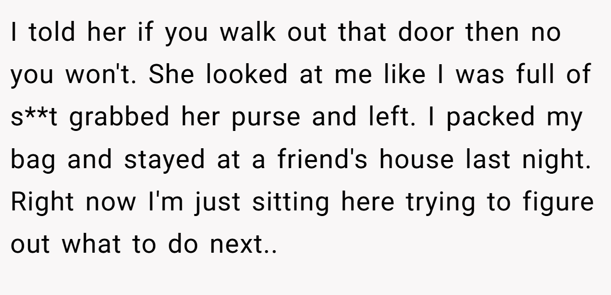 I told her if you walk out that door then no you won't. She looked at me like I was full of s**t grabbed her purse and left. I packed my bag and stayed at a friend's house last night. Right now I'm just sitting here trying to figure out what to do next..